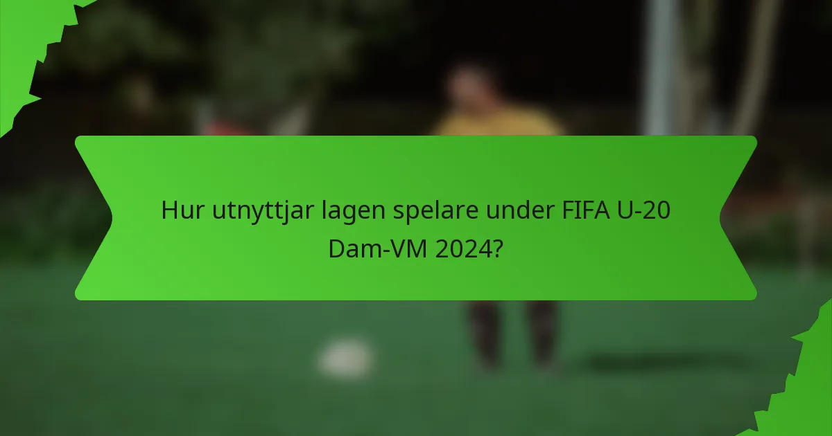 Hur utnyttjar lagen spelare under FIFA U-20 Dam-VM 2024?